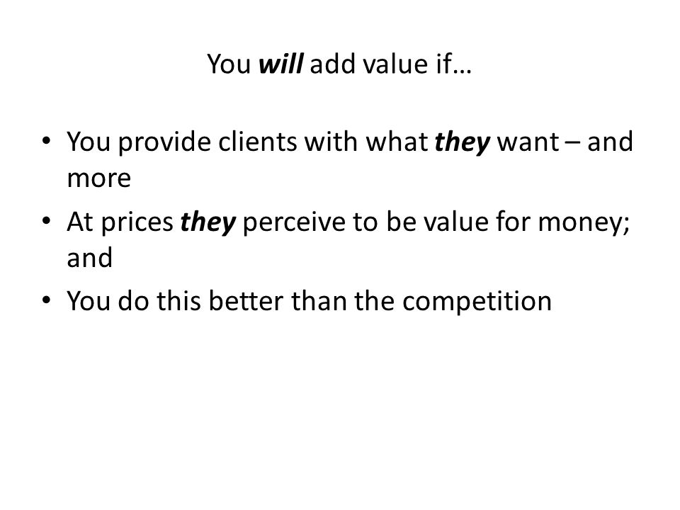 You will add value if… You provide clients with what they want – and more At prices they perceive to be value for money; and You do this better than the competition