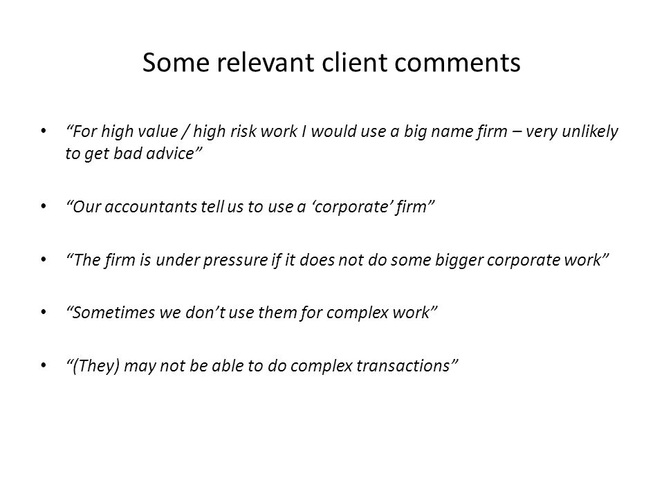 Some relevant client comments For high value / high risk work I would use a big name firm – very unlikely to get bad advice Our accountants tell us to use a ‘corporate’ firm The firm is under pressure if it does not do some bigger corporate work Sometimes we don’t use them for complex work (They) may not be able to do complex transactions