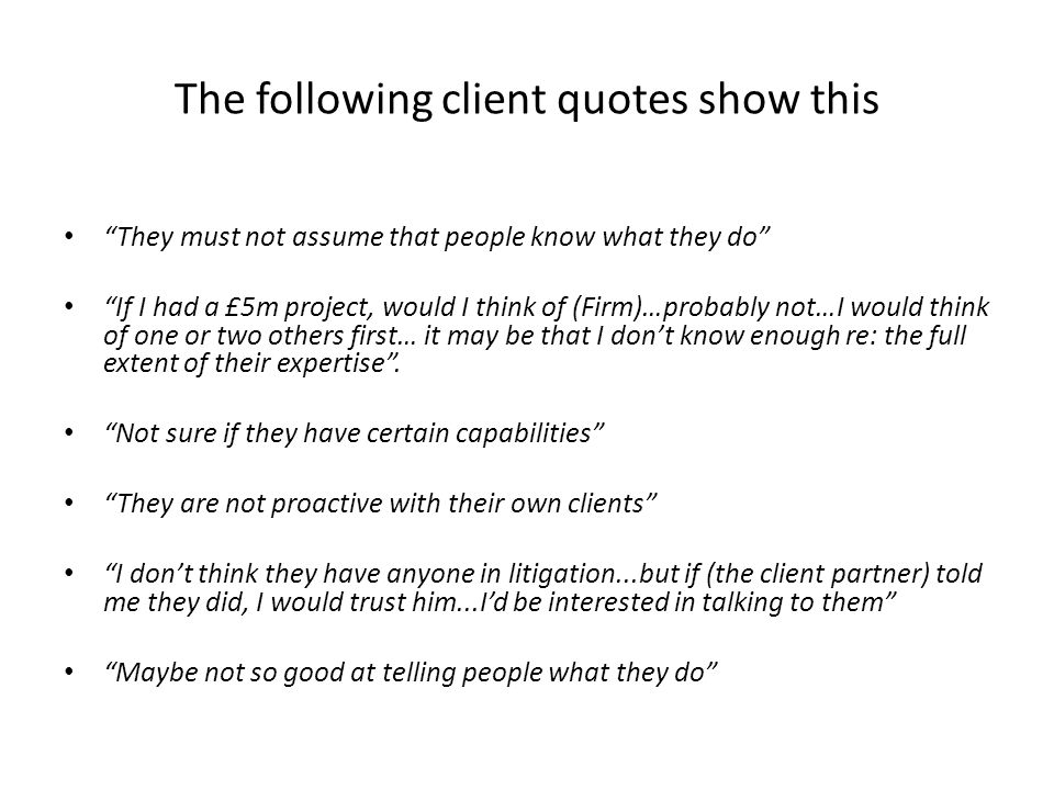 The following client quotes show this They must not assume that people know what they do If I had a £5m project, would I think of (Firm)…probably not…I would think of one or two others first… it may be that I don’t know enough re: the full extent of their expertise .
