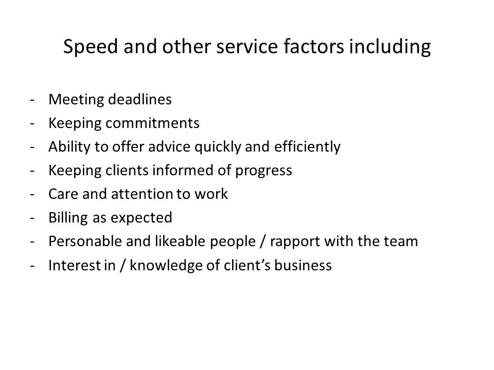 Speed and other service factors including -Meeting deadlines -Keeping commitments -Ability to offer advice quickly and efficiently -Keeping clients informed of progress -Care and attention to work -Billing as expected -Personable and likeable people / rapport with the team -Interest in / knowledge of client’s business