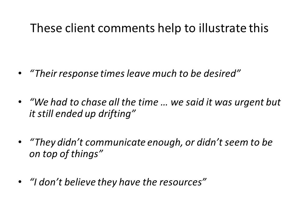These client comments help to illustrate this Their response times leave much to be desired We had to chase all the time … we said it was urgent but it still ended up drifting They didn’t communicate enough, or didn’t seem to be on top of things I don’t believe they have the resources
