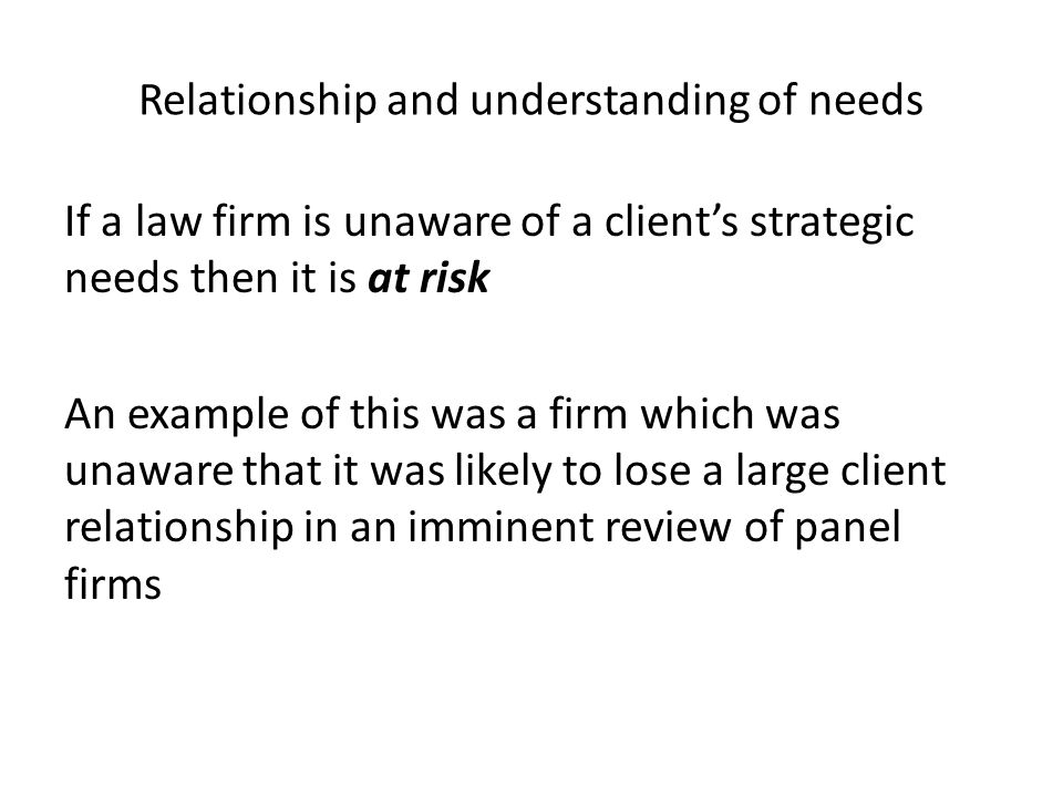 Relationship and understanding of needs If a law firm is unaware of a client’s strategic needs then it is at risk An example of this was a firm which was unaware that it was likely to lose a large client relationship in an imminent review of panel firms