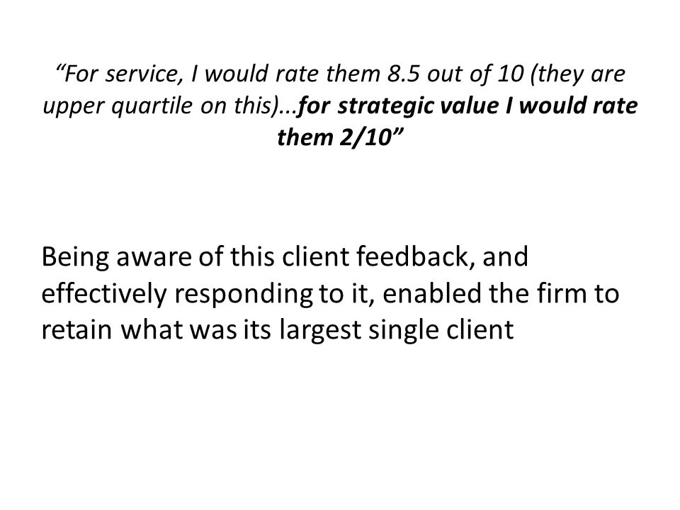 For service, I would rate them 8.5 out of 10 (they are upper quartile on this)...for strategic value I would rate them 2/10 Being aware of this client feedback, and effectively responding to it, enabled the firm to retain what was its largest single client