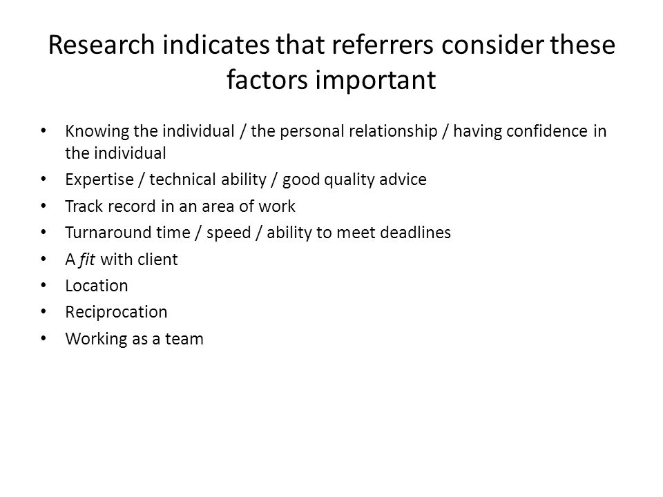 Research indicates that referrers consider these factors important Knowing the individual / the personal relationship / having confidence in the individual Expertise / technical ability / good quality advice Track record in an area of work Turnaround time / speed / ability to meet deadlines A fit with client Location Reciprocation Working as a team