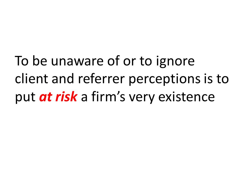 To be unaware of or to ignore client and referrer perceptions is to put at risk a firm’s very existence