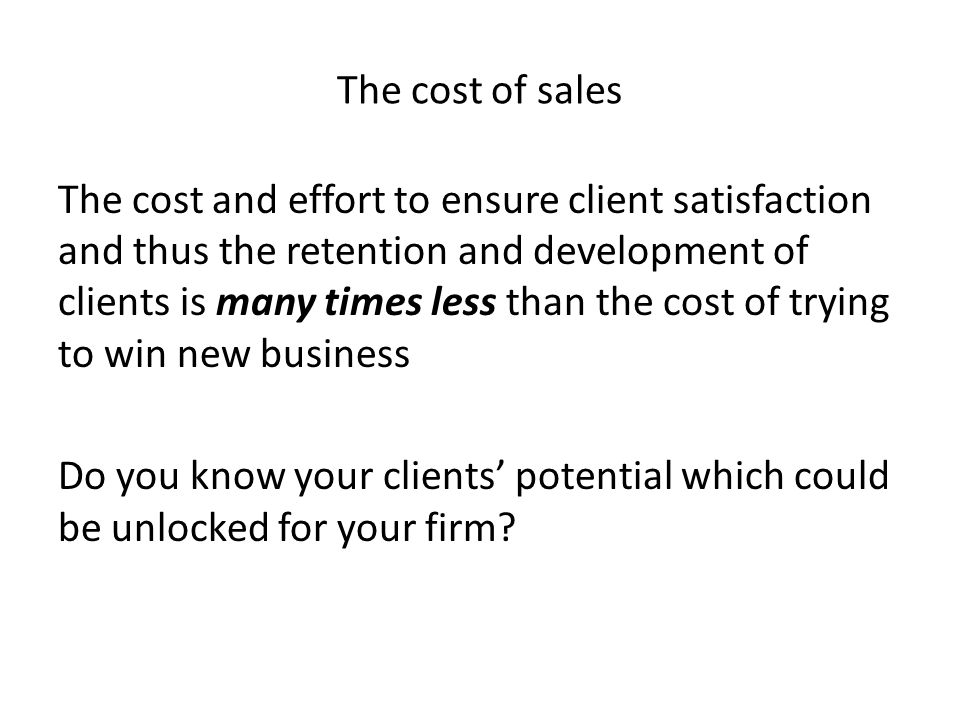 The cost of sales The cost and effort to ensure client satisfaction and thus the retention and development of clients is many times less than the cost of trying to win new business Do you know your clients’ potential which could be unlocked for your firm