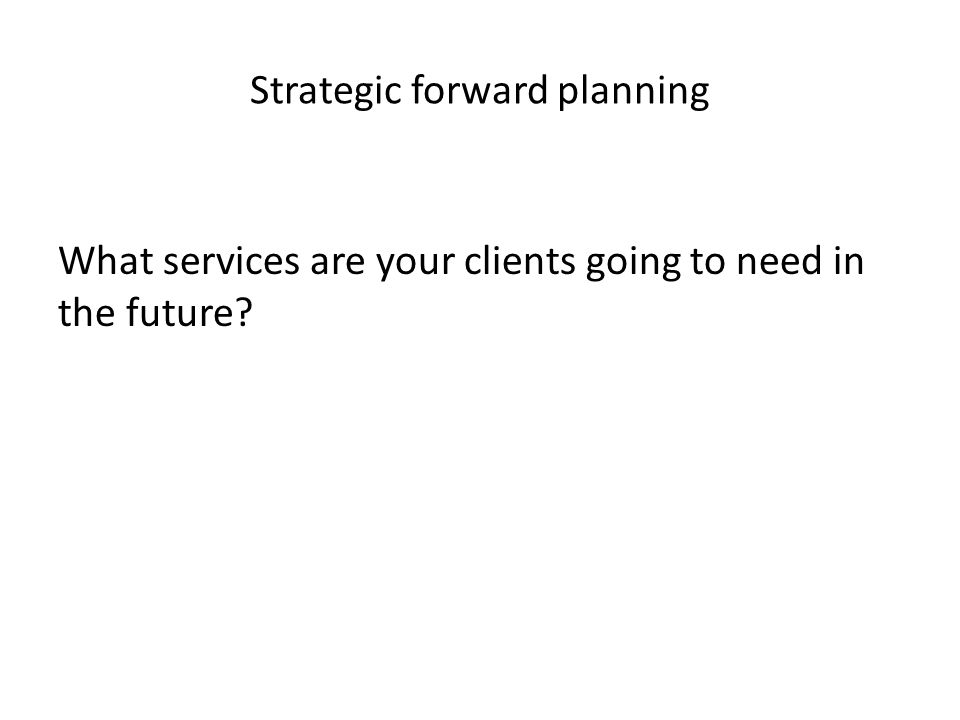 Strategic forward planning What services are your clients going to need in the future