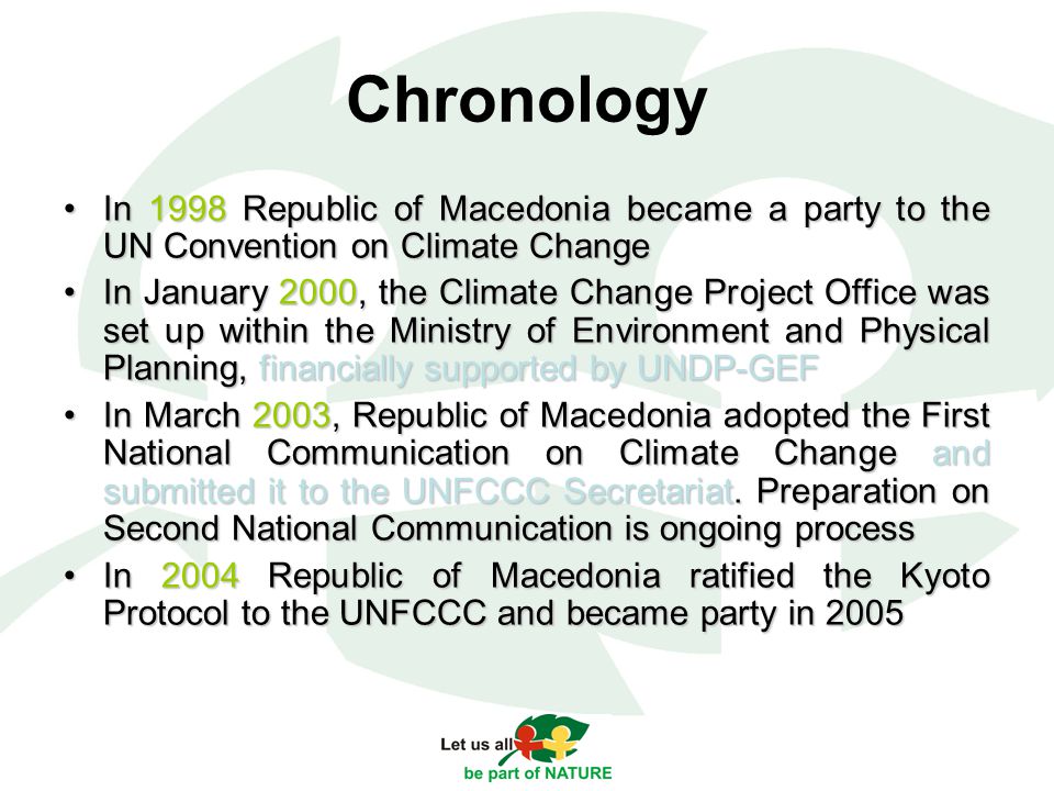 Chronology In 1998 Republic of Macedonia became a party to the UN Convention on Climate ChangeIn 1998 Republic of Macedonia became a party to the UN Convention on Climate Change In January 2000, the Climate Change Project Office was set up within the Ministry of Environment and Physical Planning, financially supported by UNDP-GEFIn January 2000, the Climate Change Project Office was set up within the Ministry of Environment and Physical Planning, financially supported by UNDP-GEF In March 2003, Republic of Macedonia adopted the First National Communication on Climate Change and submitted it to the UNFCCC Secretariat.