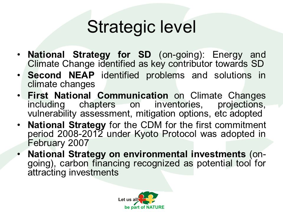 Strategic level National Strategy for SD (on-going): Energy and Climate Change identified as key contributor towards SD Second NEAP identified problems and solutions in climate changes First National Communication on Climate Changes including chapters on inventories, projections, vulnerability assessment, mitigation options, etc adopted National Strategy for the CDM for the first commitment period under Kyoto Protocol was adopted in February 2007 National Strategy on environmental investments (on- going), carbon financing recognized as potential tool for attracting investments