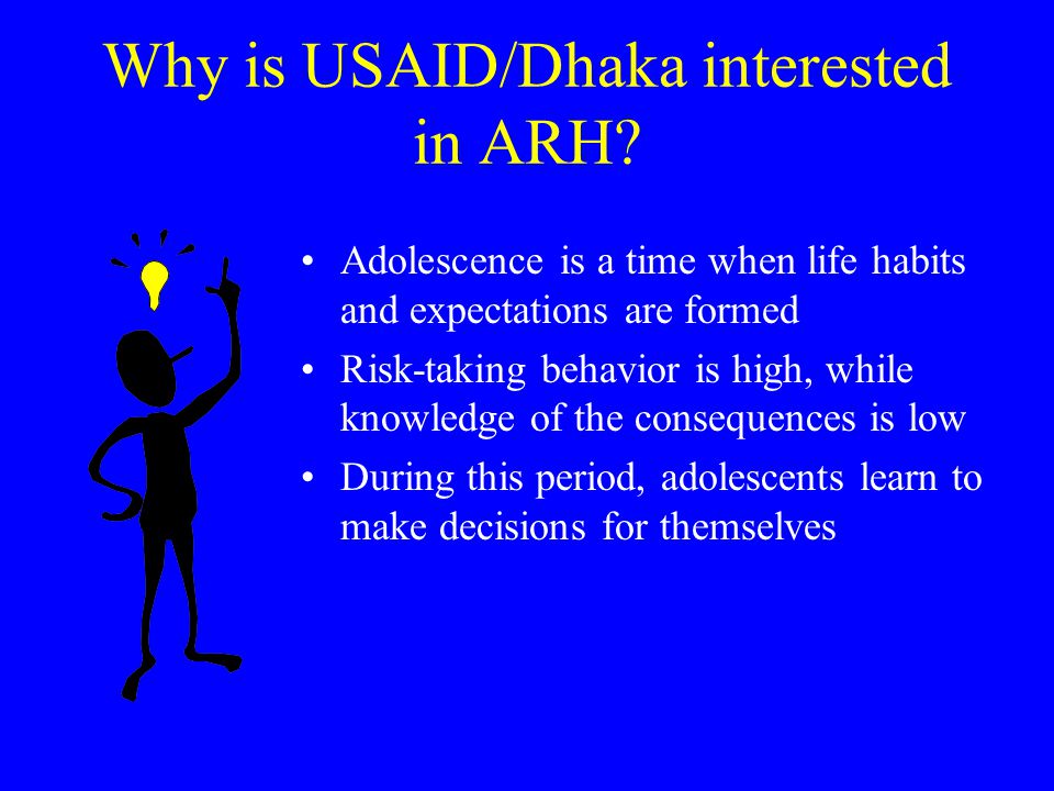 Adolescent Profile Adolescents (10-19) percent of population (28 million) Average age of marriage 15 Average age of first birth 17 (ARH 2002 Baseline) Adolescent fertility rates among the highest in the world births per 1000 (DHS) Only 40 percent of married adolescents using contraception (ARH 2002) 23 percent of the rural girls feel FP is bad (ICDDR,B) 45 percent of unmarried adolescents are aware of how HIV/AIDS is transmitted (ICDDR,B)