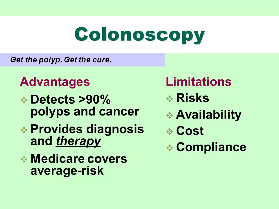 Colonoscopy Advantages  Detects >90% polyps and cancer  Provides diagnosis and therapy  Medicare covers average-risk Limitations  Risks  Availability  Cost  Compliance Get the polyp.