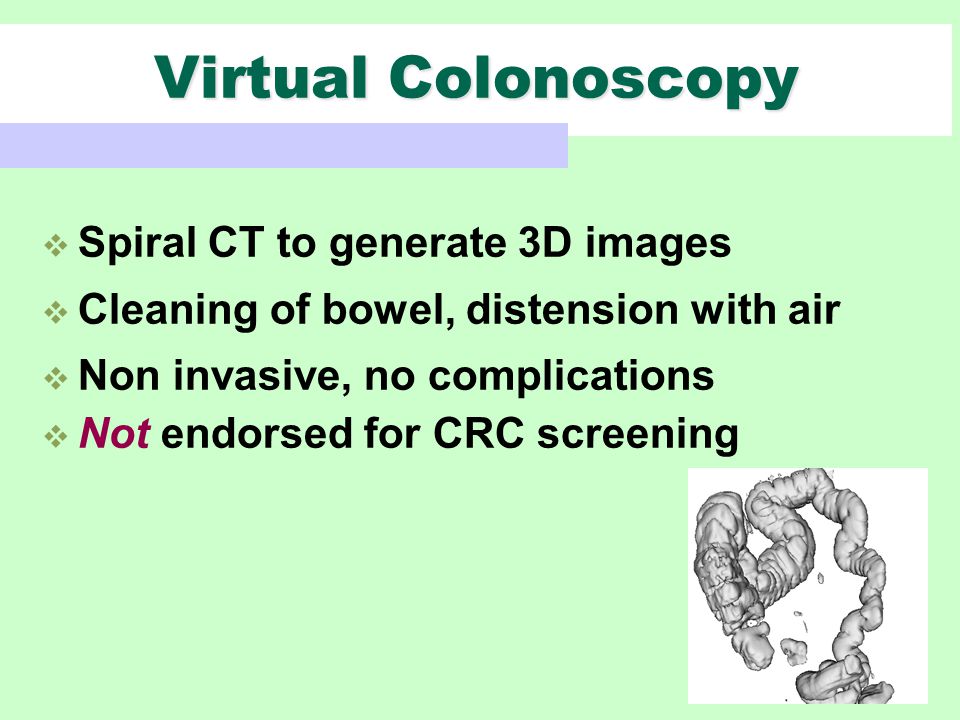  Spiral CT to generate 3D images  Cleaning of bowel, distension with air  Non invasive, no complications  Not endorsed for CRC screening