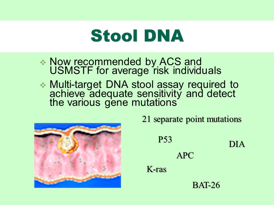 Stool DNA  Now recommended by ACS and USMSTF for average risk individuals  Multi-target DNA stool assay required to achieve adequate sensitivity and detect the various gene mutations K-ras APC P53 BAT separate point mutations DIA