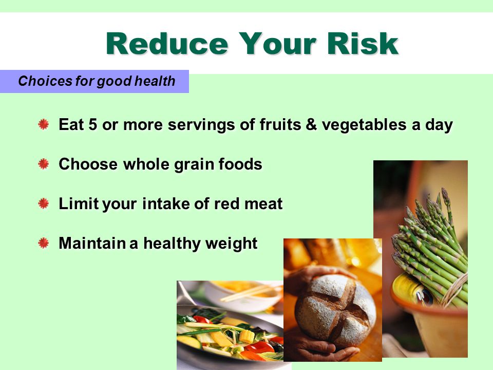 Reduce Your Risk Reduce Your Risk Choices for good health Eat 5 or more servings of fruits & vegetables a day Choose whole grain foods Limit your intake of red meat Maintain a healthy weight Eat 5 or more servings of fruits & vegetables a day Choose whole grain foods Limit your intake of red meat Maintain a healthy weight
