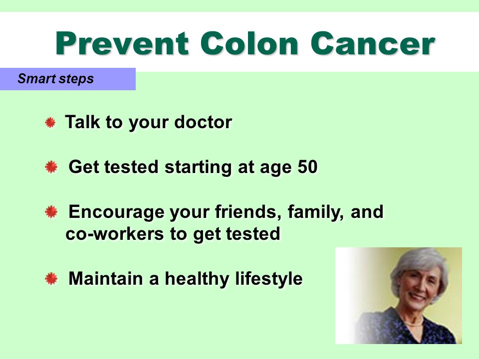 Prevent Colon Cancer Prevent Colon Cancer Smart steps Talk to your doctor Get tested starting at age 50 Encourage your friends, family, and co-workers to get tested Maintain a healthy lifestyle Talk to your doctor Get tested starting at age 50 Encourage your friends, family, and co-workers to get tested Maintain a healthy lifestyle