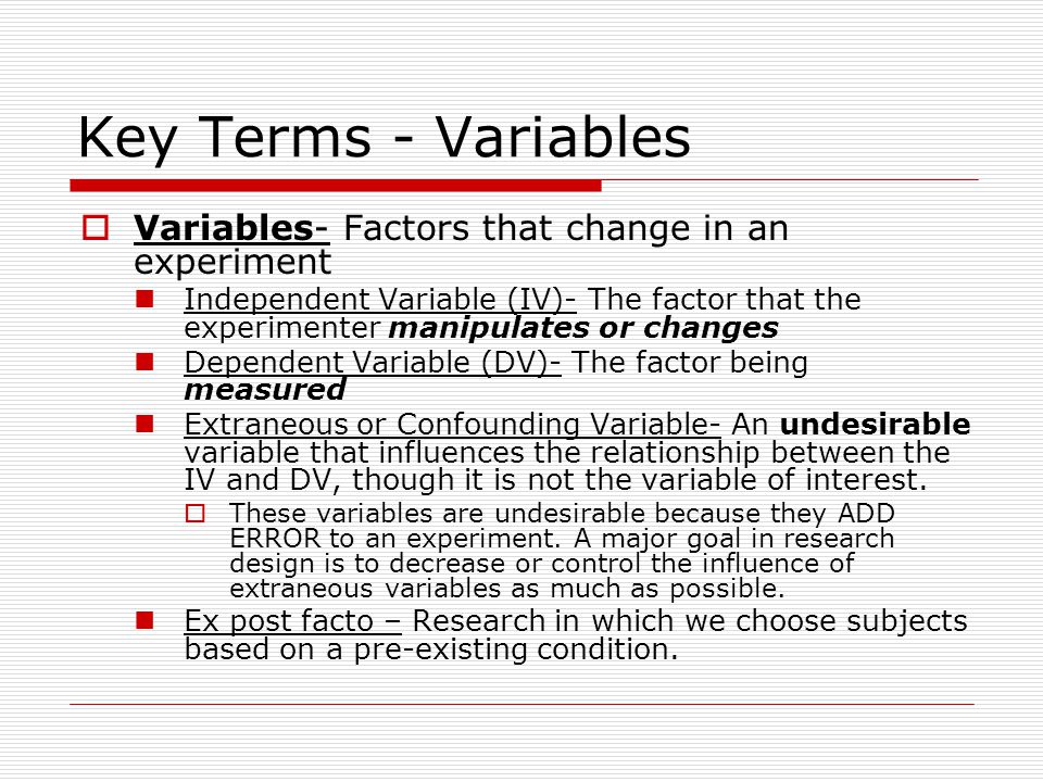 Key Terms - Variables  Variables- Factors that change in an experiment Independent Variable (IV)- The factor that the experimenter manipulates or changes Dependent Variable (DV)- The factor being measured Extraneous or Confounding Variable- An undesirable variable that influences the relationship between the IV and DV, though it is not the variable of interest.