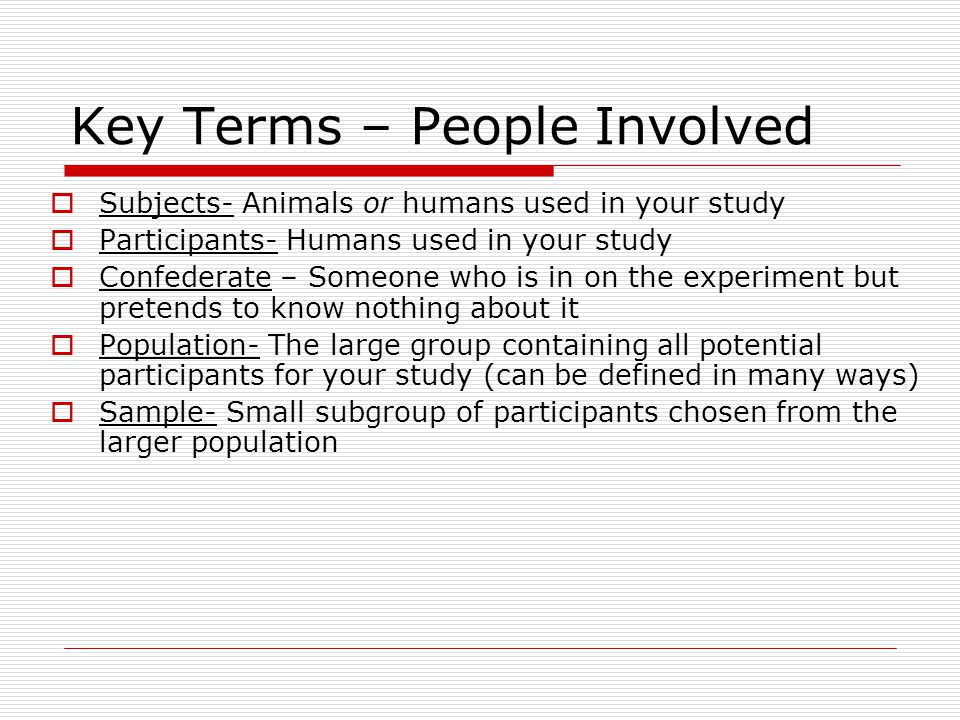 Key Terms – People Involved  Subjects- Animals or humans used in your study  Participants- Humans used in your study  Confederate – Someone who is in on the experiment but pretends to know nothing about it  Population- The large group containing all potential participants for your study (can be defined in many ways)  Sample- Small subgroup of participants chosen from the larger population