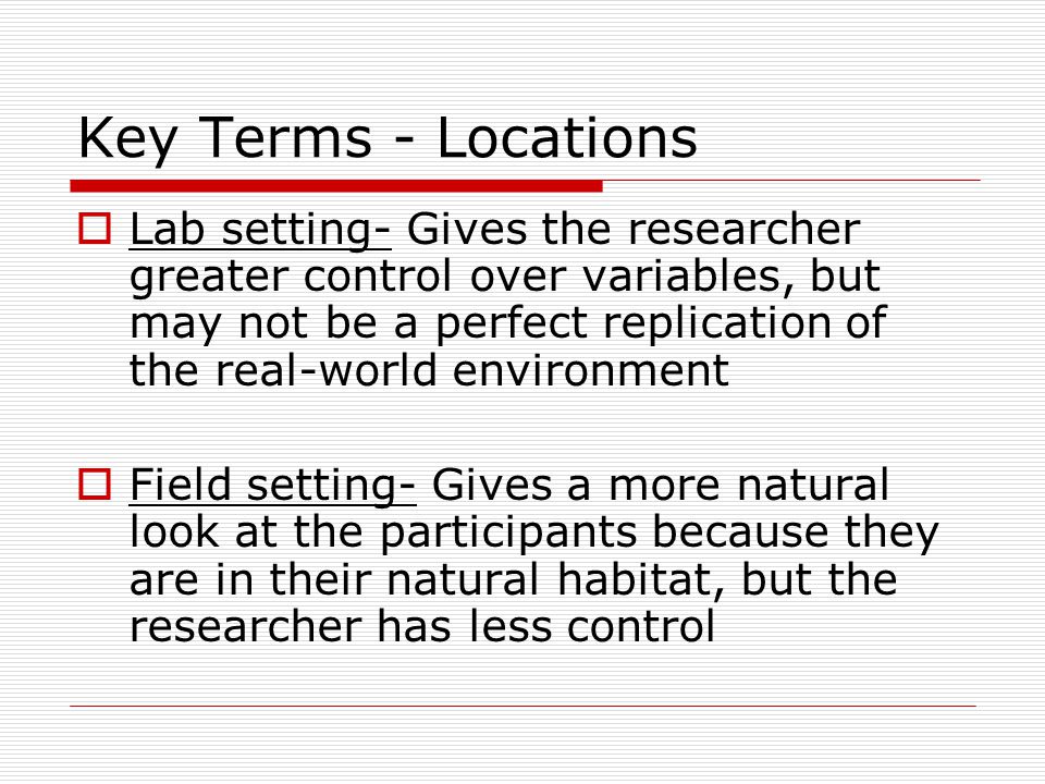 Key Terms - Locations  Lab setting- Gives the researcher greater control over variables, but may not be a perfect replication of the real-world environment  Field setting- Gives a more natural look at the participants because they are in their natural habitat, but the researcher has less control