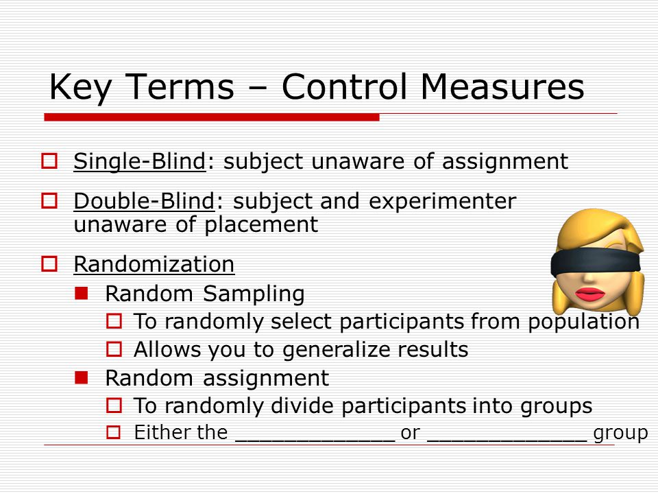 Key Terms – Control Measures  Single-Blind: subject unaware of assignment  Double-Blind: subject and experimenter unaware of placement  Randomization Random Sampling  To randomly select participants from population  Allows you to generalize results Random assignment  To randomly divide participants into groups  Either the _____________ or _____________ group