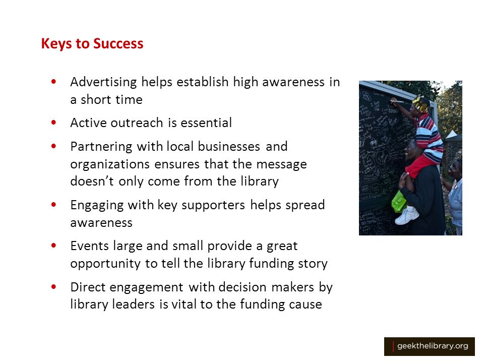 Keys to Success Advertising helps establish high awareness in a short time Active outreach is essential Partnering with local businesses and organizations ensures that the message doesn’t only come from the library Engaging with key supporters helps spread awareness Events large and small provide a great opportunity to tell the library funding story Direct engagement with decision makers by library leaders is vital to the funding cause