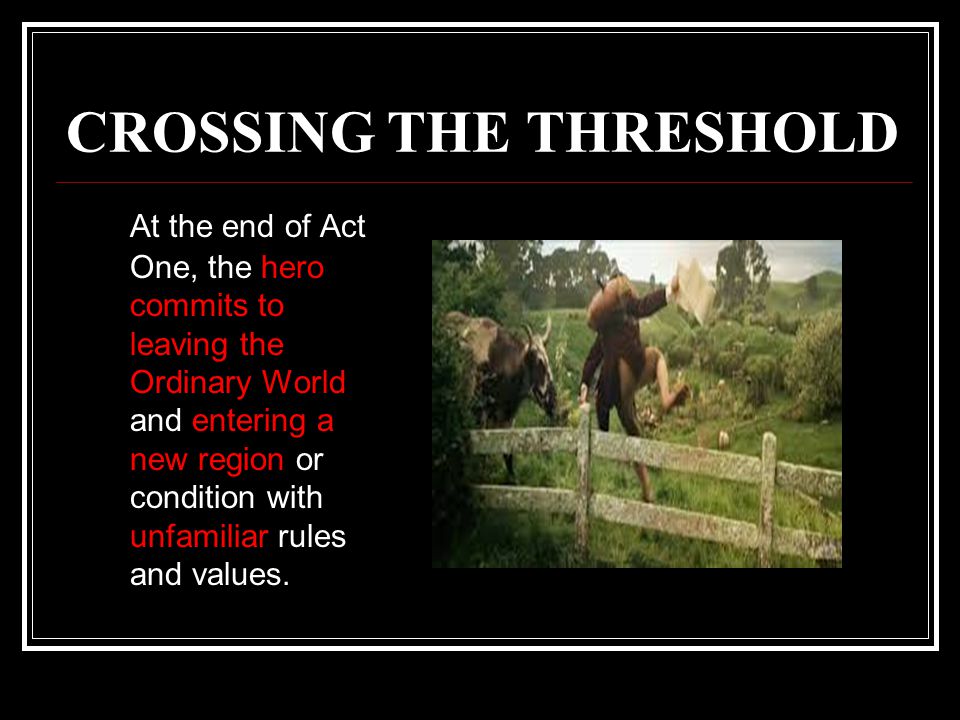 CROSSING THE THRESHOLD At the end of Act One, the hero commits to leaving the Ordinary World and entering a new region or condition with unfamiliar rules and values.