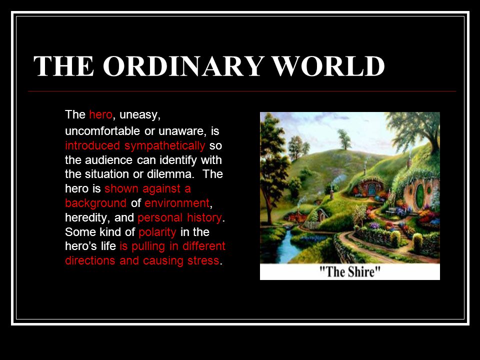 THE ORDINARY WORLD The hero, uneasy, uncomfortable or unaware, is introduced sympathetically so the audience can identify with the situation or dilemma.