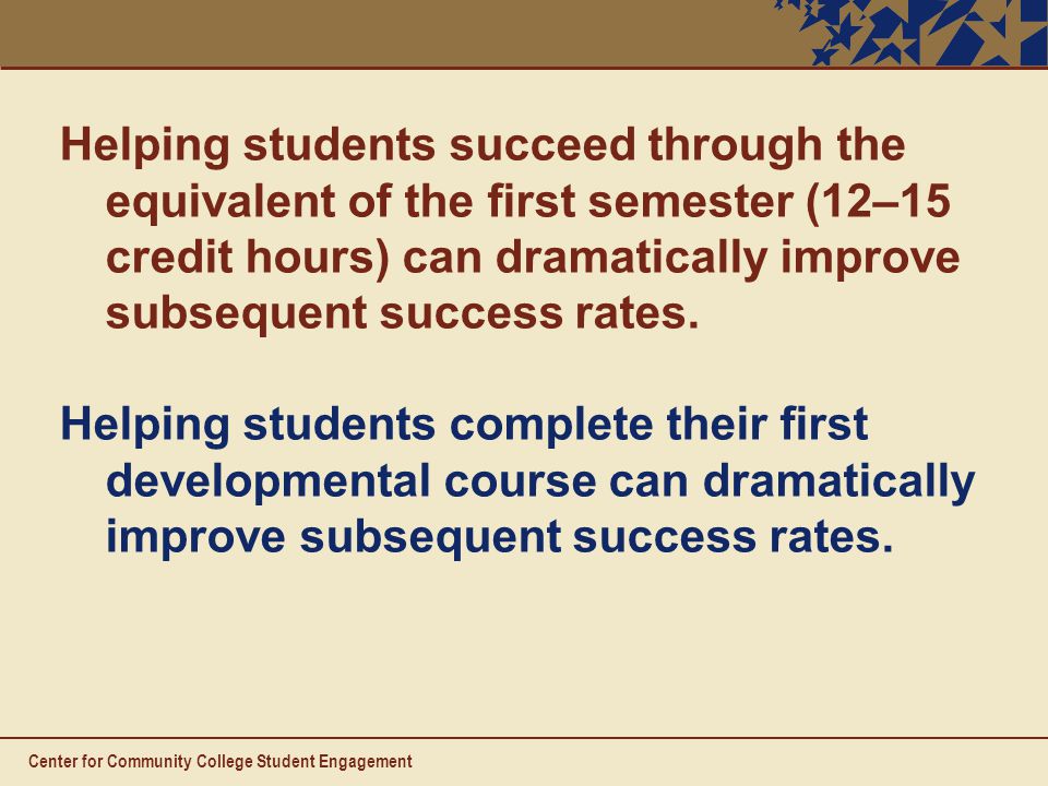 Center for Community College Student Engagement Helping students succeed through the equivalent of the first semester (12–15 credit hours) can dramatically improve subsequent success rates.