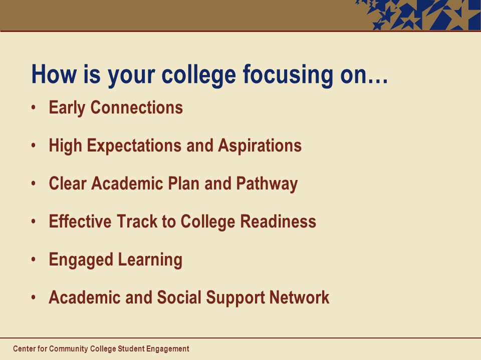 How is your college focusing on… Early Connections High Expectations and Aspirations Clear Academic Plan and Pathway Effective Track to College Readiness Engaged Learning Academic and Social Support Network Center for Community College Student Engagement