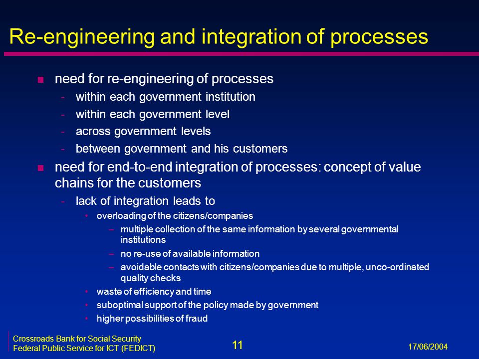 11 17/06/2004 Crossroads Bank for Social Security Federal Public Service for ICT (FEDICT) Re-engineering and integration of processes n need for re-engineering of processes -within each government institution -within each government level -across government levels -between government and his customers n need for end-to-end integration of processes: concept of value chains for the customers -lack of integration leads to overloading of the citizens/companies –multiple collection of the same information by several governmental institutions –no re-use of available information –avoidable contacts with citizens/companies due to multiple, unco-ordinated quality checks waste of efficiency and time suboptimal support of the policy made by government higher possibilities of fraud
