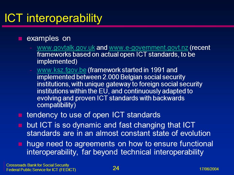 24 17/06/2004 Crossroads Bank for Social Security Federal Public Service for ICT (FEDICT) ICT interoperability n examples on -  and   (recent frameworks based on actual open ICT standards, to be implemented)  -  (framework started in 1991 and implemented between Belgian social security institutions, with unique gateway to foreign social security institutions within the EU, and continuously adapted to evolving and proven ICT standards with backwards compatibility)  n tendency to use of open ICT standards n but ICT is so dynamic and fast changing that ICT standards are in an almost constant state of evolution n huge need to agreements on how to ensure functional interoperability, far beyond technical interoperability