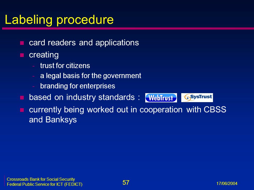 57 17/06/2004 Crossroads Bank for Social Security Federal Public Service for ICT (FEDICT) Labeling procedure n card readers and applications n creating -trust for citizens -a legal basis for the government -branding for enterprises n based on industry standards : n currently being worked out in cooperation with CBSS and Banksys