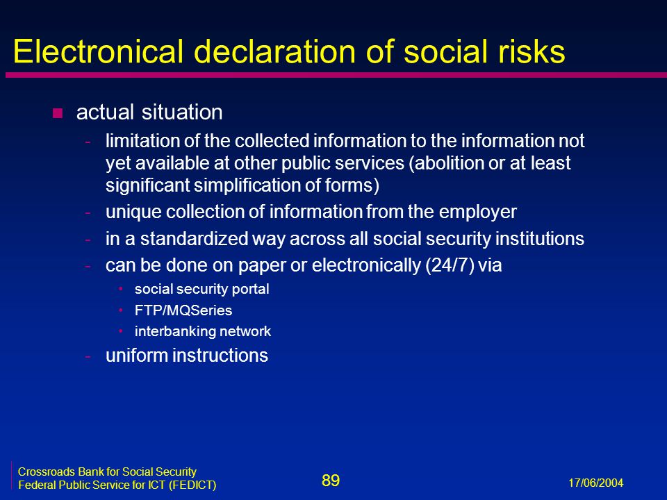89 17/06/2004 Crossroads Bank for Social Security Federal Public Service for ICT (FEDICT) Electronical declaration of social risks n actual situation -limitation of the collected information to the information not yet available at other public services (abolition or at least significant simplification of forms) -unique collection of information from the employer -in a standardized way across all social security institutions -can be done on paper or electronically (24/7) via social security portal FTP/MQSeries interbanking network -uniform instructions