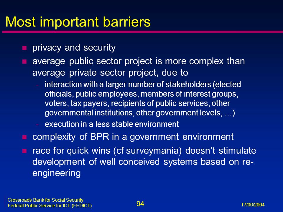 94 17/06/2004 Crossroads Bank for Social Security Federal Public Service for ICT (FEDICT) Most important barriers n privacy and security n average public sector project is more complex than average private sector project, due to -interaction with a larger number of stakeholders (elected officials, public employees, members of interest groups, voters, tax payers, recipients of public services, other governmental institutions, other government levels, …) -execution in a less stable environment n complexity of BPR in a government environment n race for quick wins (cf surveymania) doesn’t stimulate development of well conceived systems based on re- engineering