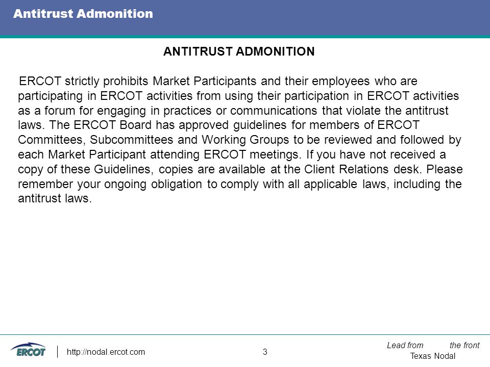 Lead from the front Texas Nodal   3 Antitrust Admonition ANTITRUST ADMONITION ERCOT strictly prohibits Market Participants and their employees who are participating in ERCOT activities from using their participation in ERCOT activities as a forum for engaging in practices or communications that violate the antitrust laws.