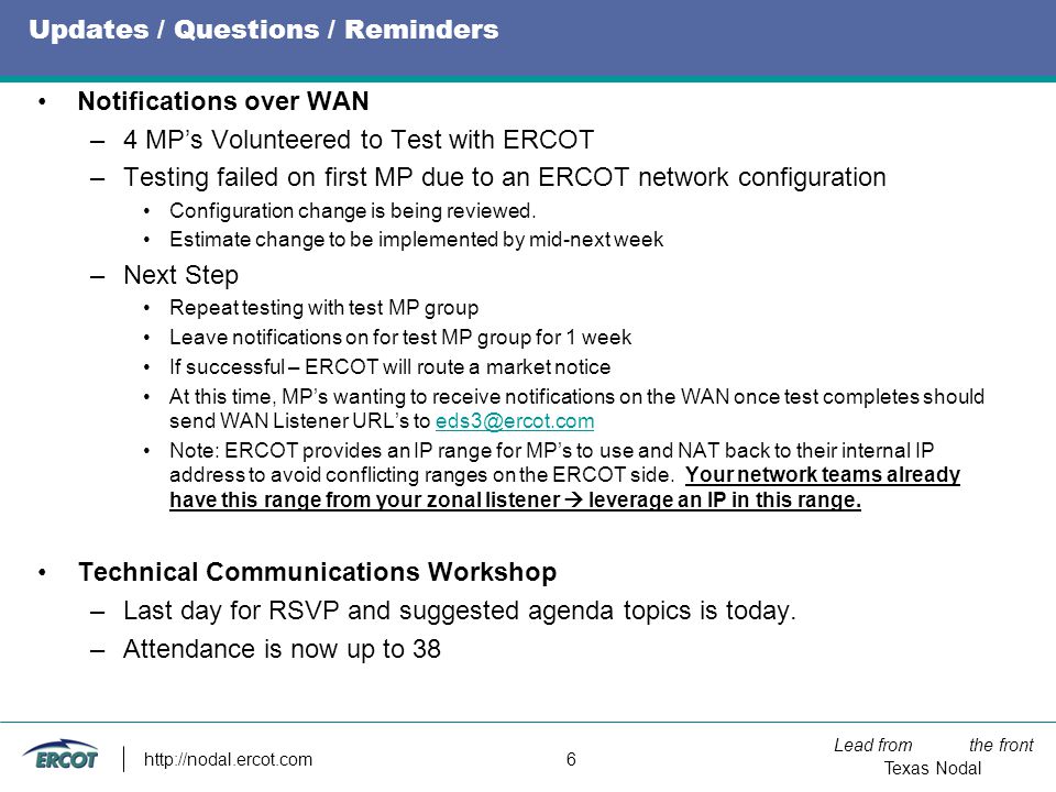 Lead from the front Texas Nodal   6 Updates / Questions / Reminders Notifications over WAN –4 MP’s Volunteered to Test with ERCOT –Testing failed on first MP due to an ERCOT network configuration Configuration change is being reviewed.