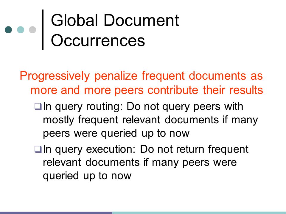 Global Document Occurrences Progressively penalize frequent documents as more and more peers contribute their results  In query routing: Do not query peers with mostly frequent relevant documents if many peers were queried up to now  In query execution: Do not return frequent relevant documents if many peers were queried up to now
