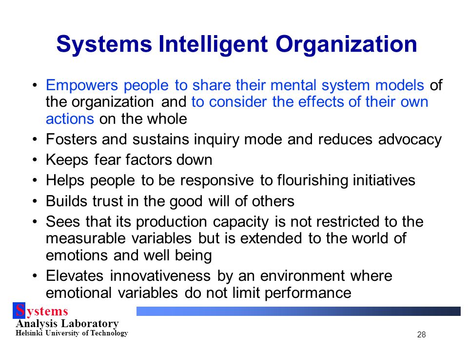 S ystems Analysis Laboratory Helsinki University of Technology 28 Empowers people to share their mental system models of the organization and to consider the effects of their own actions on the whole Fosters and sustains inquiry mode and reduces advocacy Keeps fear factors down Helps people to be responsive to flourishing initiatives Builds trust in the good will of others Sees that its production capacity is not restricted to the measurable variables but is extended to the world of emotions and well being Elevates innovativeness by an environment where emotional variables do not limit performance Systems Intelligent Organization