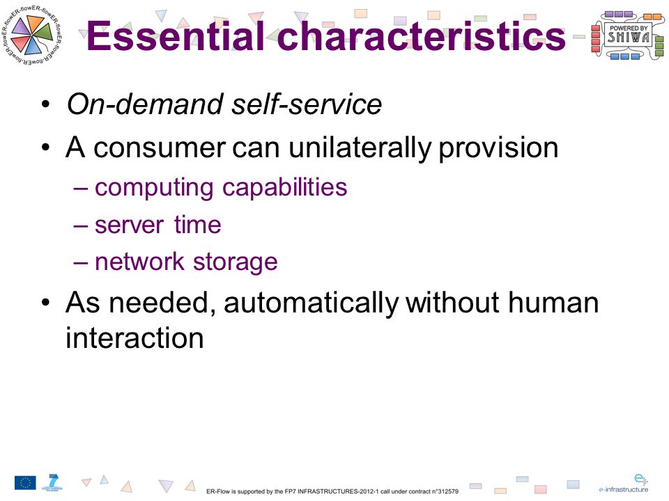 Essential characteristics On-demand self-service A consumer can unilaterally provision –computing capabilities –server time –network storage As needed, automatically without human interaction