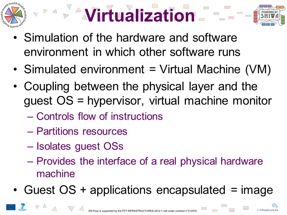 Virtualization Simulation of the hardware and software environment in which other software runs Simulated environment = Virtual Machine (VM) Coupling between the physical layer and the guest OS = hypervisor, virtual machine monitor –Controls flow of instructions –Partitions resources –Isolates guest OSs –Provides the interface of a real physical hardware machine Guest OS + applications encapsulated = image