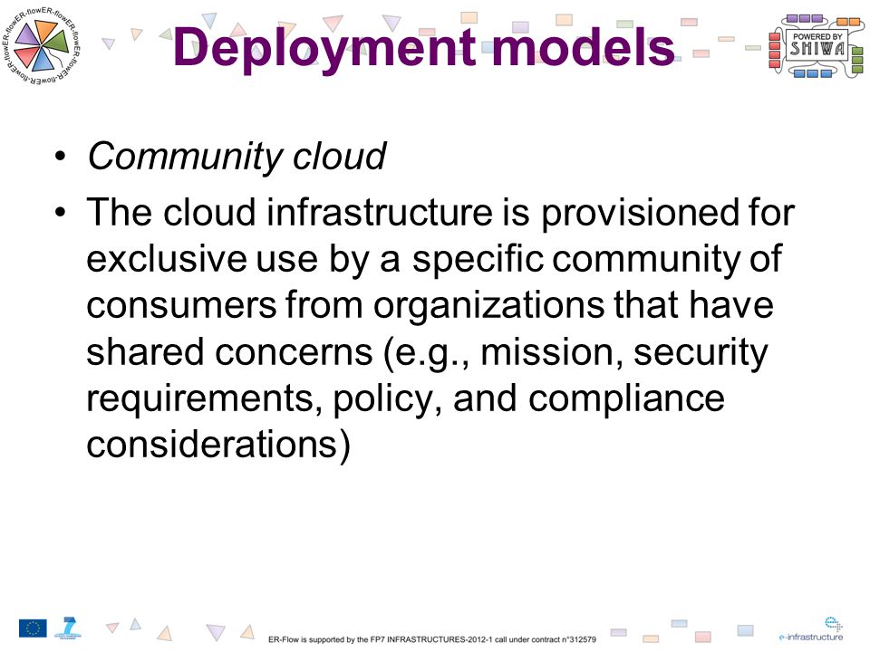 Deployment models Community cloud The cloud infrastructure is provisioned for exclusive use by a specific community of consumers from organizations that have shared concerns (e.g., mission, security requirements, policy, and compliance considerations)
