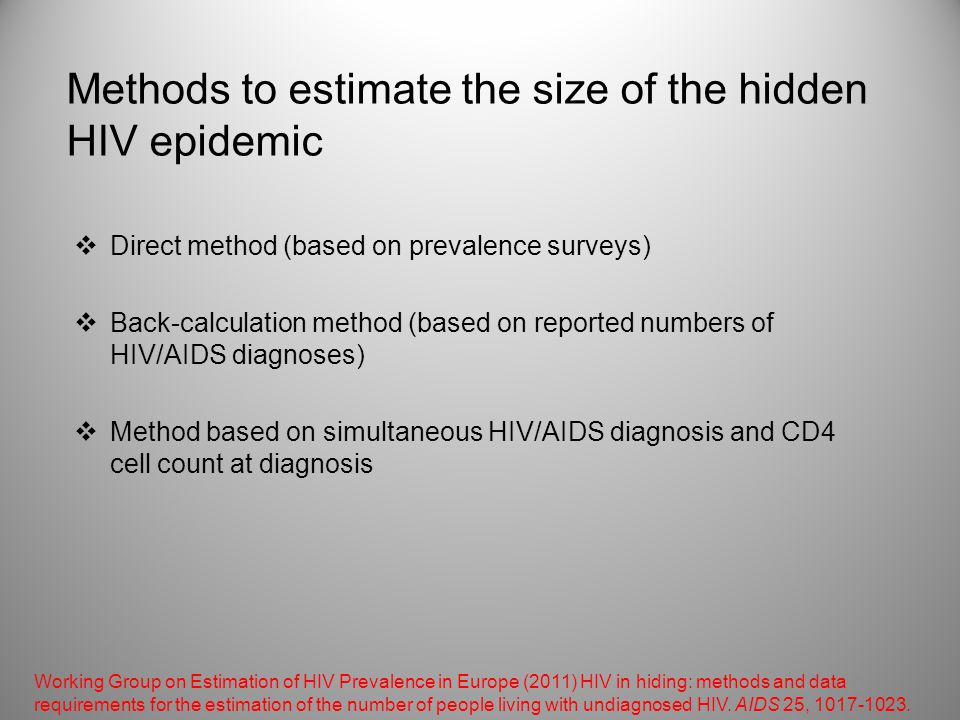 Methods to estimate the size of the hidden HIV epidemic  Direct method (based on prevalence surveys)  Back-calculation method (based on reported numbers of HIV/AIDS diagnoses)  Method based on simultaneous HIV/AIDS diagnosis and CD4 cell count at diagnosis Working Group on Estimation of HIV Prevalence in Europe (2011) HIV in hiding: methods and data requirements for the estimation of the number of people living with undiagnosed HIV.
