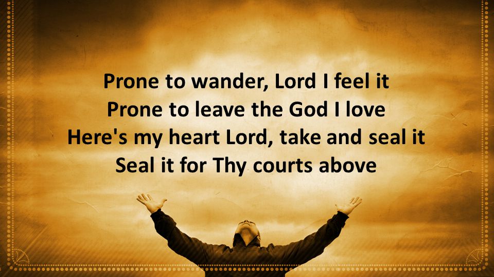 Prone to wander, Lord I feel it Prone to leave the God I love Here s my heart Lord, take and seal it Seal it for Thy courts above