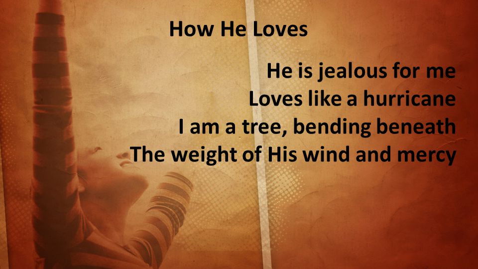 How He Loves He is jealous for me Loves like a hurricane I am a tree, bending beneath The weight of His wind and mercy