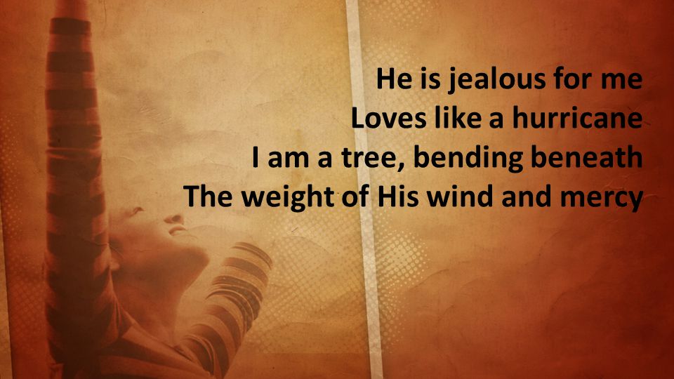 He is jealous for me Loves like a hurricane I am a tree, bending beneath The weight of His wind and mercy