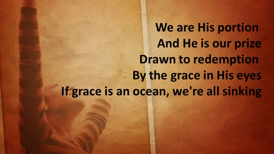 We are His portion And He is our prize Drawn to redemption By the grace in His eyes If grace is an ocean, we re all sinking