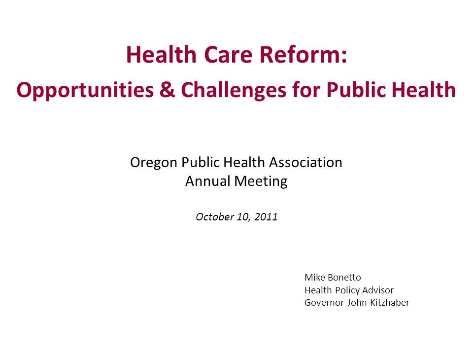Health Care Reform: Opportunities & Challenges for Public Health Oregon Public Health Association Annual Meeting October 10, 2011 Mike Bonetto Health Policy Advisor Governor John Kitzhaber