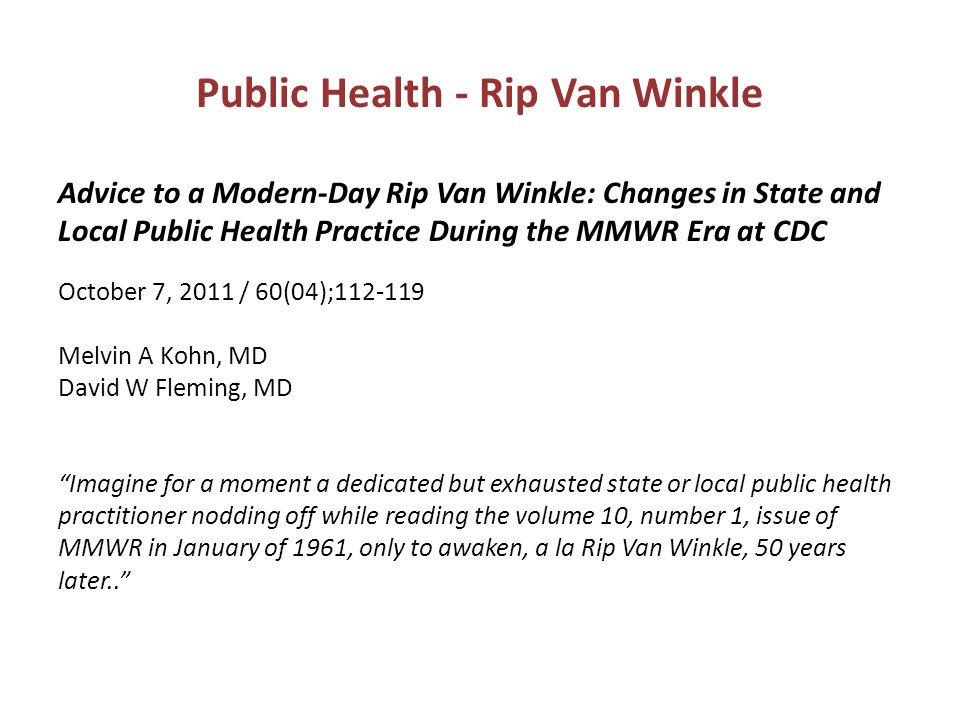 Public Health - Rip Van Winkle Advice to a Modern-Day Rip Van Winkle: Changes in State and Local Public Health Practice During the MMWR Era at CDC October 7, 2011 / 60(04); Melvin A Kohn, MD David W Fleming, MD Imagine for a moment a dedicated but exhausted state or local public health practitioner nodding off while reading the volume 10, number 1, issue of MMWR in January of 1961, only to awaken, a la Rip Van Winkle, 50 years later..