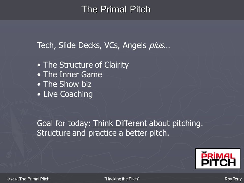 The Primal Pitch © 2014, The Primal Pitch Roy Terry Hacking the Pitch Tech, Slide Decks, VCs, Angels plus… The Structure of Clairity The Inner Game The Show biz Live Coaching Goal for today: Think Different about pitching.