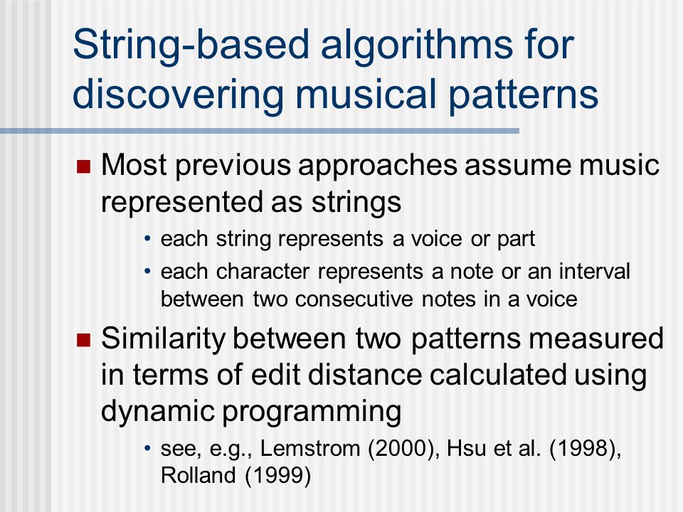 String-based algorithms for discovering musical patterns Most previous approaches assume music represented as strings each string represents a voice or part each character represents a note or an interval between two consecutive notes in a voice Similarity between two patterns measured in terms of edit distance calculated using dynamic programming see, e.g., Lemstrom (2000), Hsu et al.