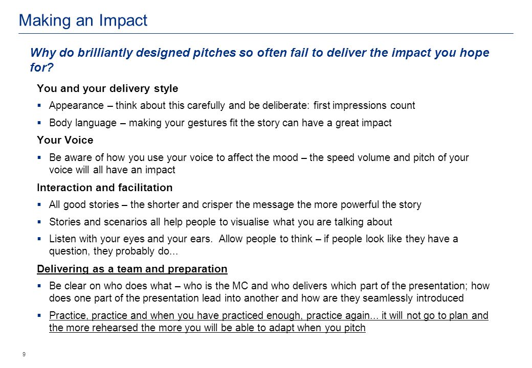 Making an Impact 9 You and your delivery style  Appearance – think about this carefully and be deliberate: first impressions count  Body language – making your gestures fit the story can have a great impact Your Voice  Be aware of how you use your voice to affect the mood – the speed volume and pitch of your voice will all have an impact Interaction and facilitation  All good stories – the shorter and crisper the message the more powerful the story  Stories and scenarios all help people to visualise what you are talking about  Listen with your eyes and your ears.